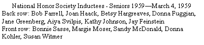 Text Box: National Honor Society Inductees - Seniors 1959�March 4, 1959Back row: Bob Farrell, Joan Haack, Betsy Hargreaves, Donna Fuggian, Jane Greenberg, Aiya Svilpis, Kathy Johnson, Jay FeinsteinFront row: Bonnie Sasse, Margie Moser, Sandy McDonald, Donna Kohler, Susan Witmer
